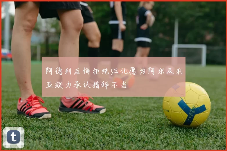 阿德利后悔拒绝归化愿为阿尔及利亚效力承认措辞不当