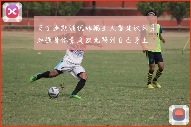 马宁幽默调侃韩鹏王大雷建议队员加强身体素质避免踢到自己身上