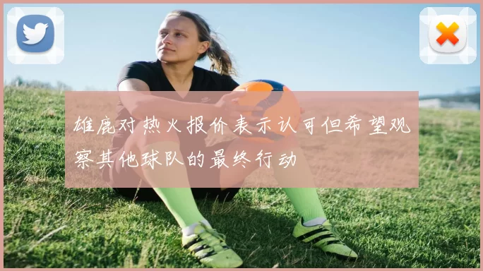 雄鹿对热火报价表示认可但希望观察其他球队的最终行动
