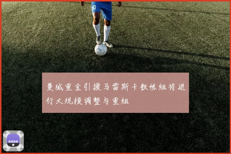 曼城重金引援马雷斯卡教练组将进行大规模调整与重组
