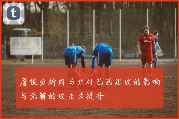 詹俊分析内马尔对巴西进攻的影响与无解的攻击力提升