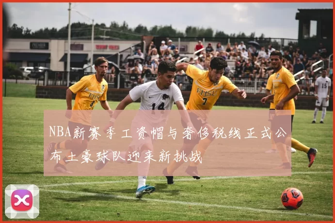 NBA新赛季工资帽与奢侈税线正式公布土豪球队迎来新挑战
