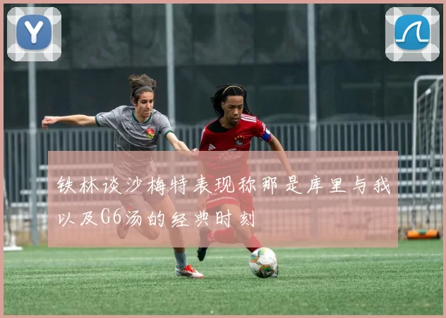 铁林谈沙梅特表现称那是库里与我以及G6汤的经典时刻