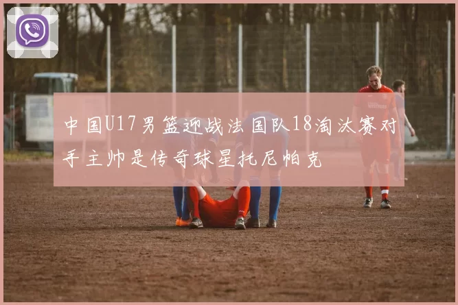 中国U17男篮迎战法国队18淘汰赛对手主帅是传奇球星托尼帕克