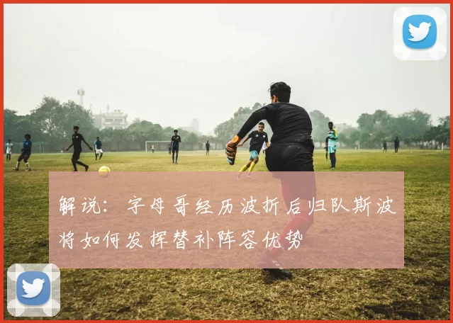 解说：字母哥经历波折后归队斯波将如何发挥替补阵容优势