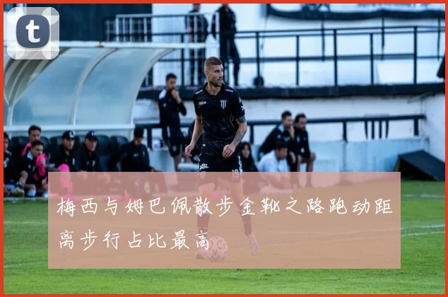 梅西与姆巴佩散步金靴之路跑动距离步行占比最高