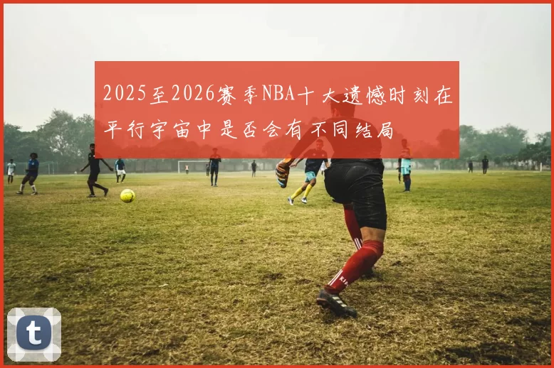 2025至2026赛季NBA十大遗憾时刻在平行宇宙中是否会有不同结局