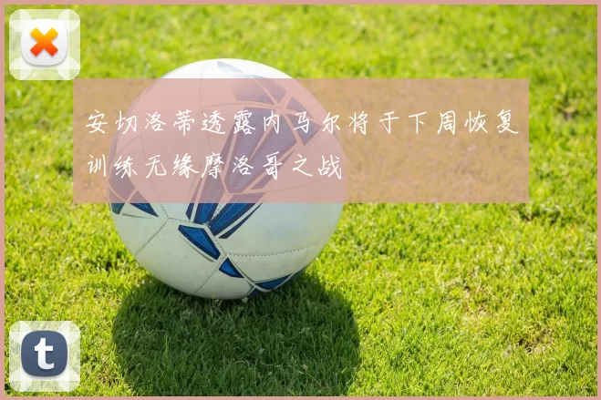 安切洛蒂透露内马尔将于下周恢复训练无缘摩洛哥之战