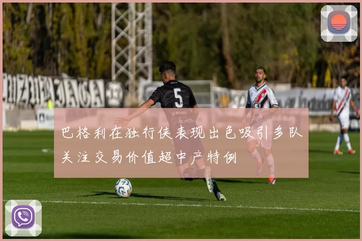 巴格利在独行侠表现出色吸引多队关注交易价值超中产特例