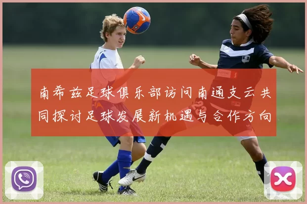 南希兹足球俱乐部访问南通支云共同探讨足球发展新机遇与合作方向
