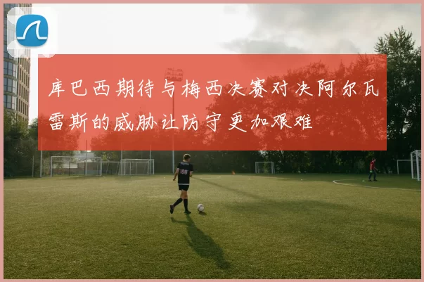 库巴西期待与梅西决赛对决阿尔瓦雷斯的威胁让防守更加艰难