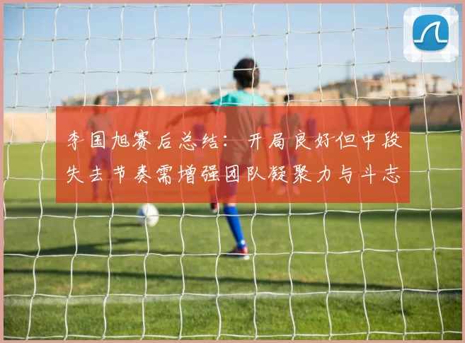 李国旭赛后总结：开局良好但中段失去节奏需增强团队凝聚力与斗志