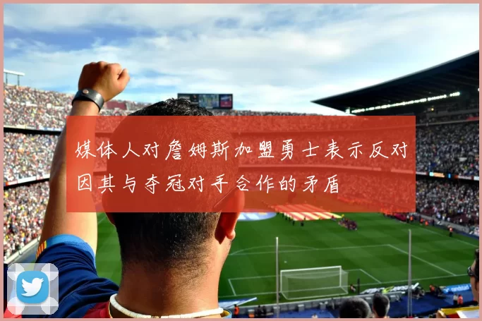媒体人对詹姆斯加盟勇士表示反对因其与夺冠对手合作的矛盾