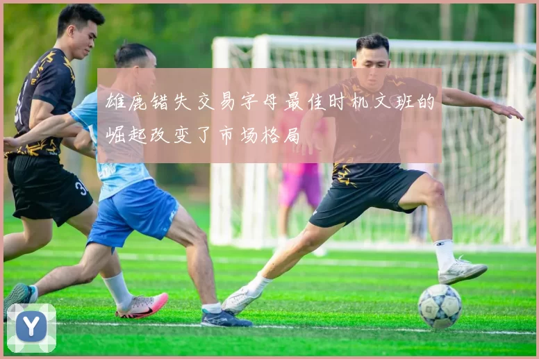 雄鹿错失交易字母最佳时机文班的崛起改变了市场格局