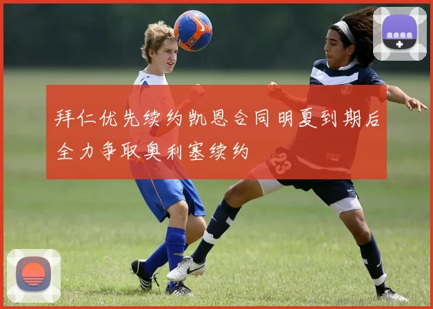 拜仁优先续约凯恩合同明夏到期后全力争取奥利塞续约