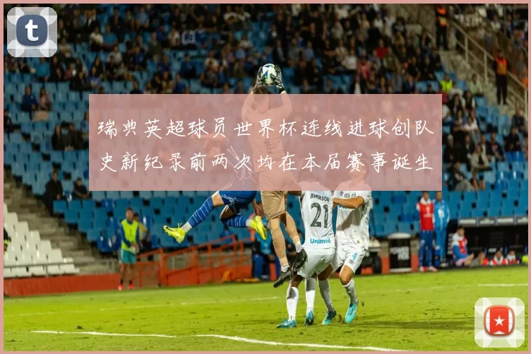 瑞典英超球员世界杯连线进球创队史新纪录前两次均在本届赛事诞生