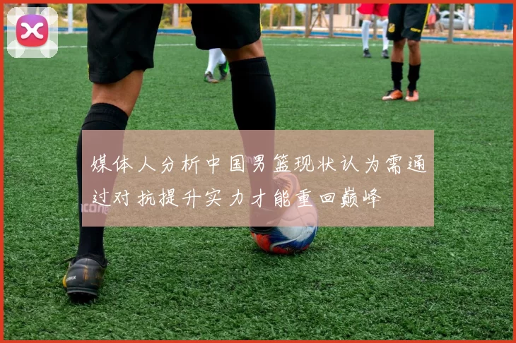媒体人分析中国男篮现状认为需通过对抗提升实力才能重回巅峰