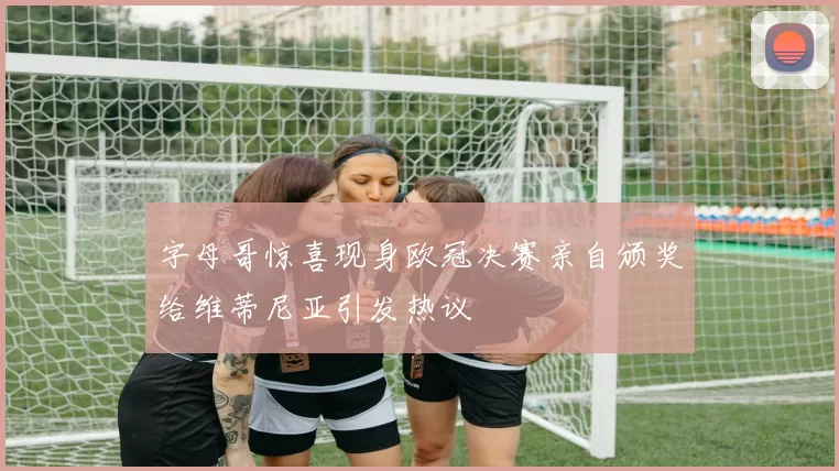 字母哥惊喜现身欧冠决赛亲自颁奖给维蒂尼亚引发热议
