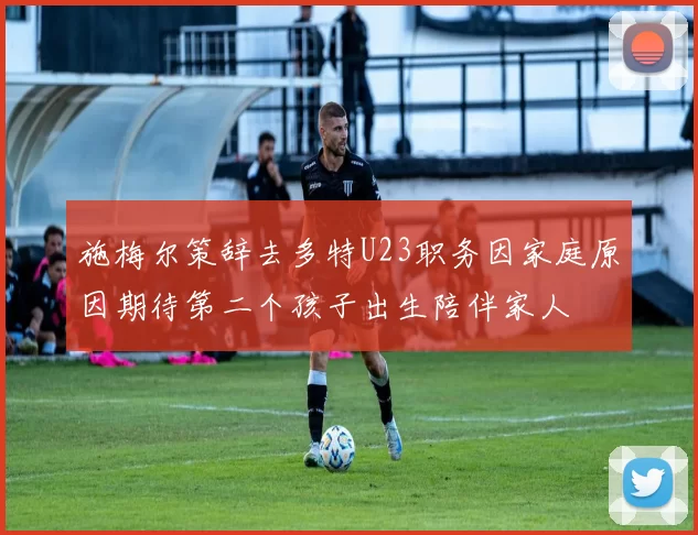 施梅尔策辞去多特U23职务因家庭原因期待第二个孩子出生陪伴家人