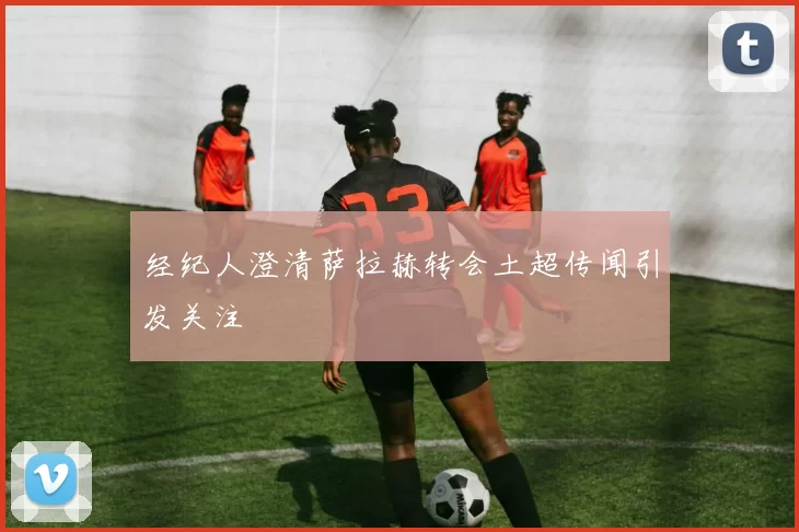 经纪人澄清萨拉赫转会土超传闻引发关注