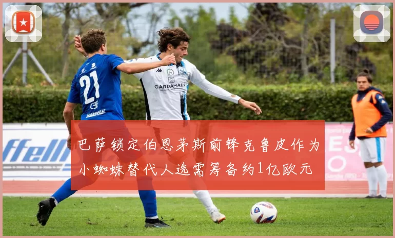 巴萨锁定伯恩茅斯前锋克鲁皮作为小蜘蛛替代人选需筹备约1亿欧元