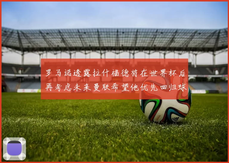 罗马诺透露拉什福德将在世界杯后再考虑未来曼联希望他优先回归球队