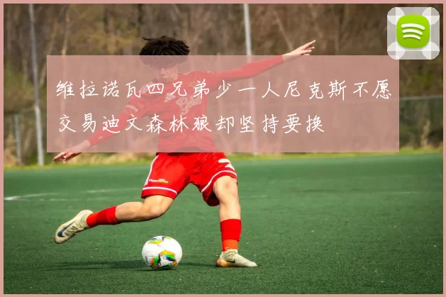 维拉诺瓦四兄弟少一人尼克斯不愿交易迪文森林狼却坚持要换