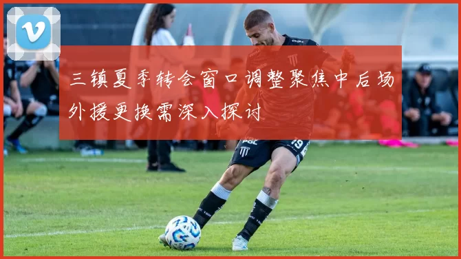 三镇夏季转会窗口调整聚焦中后场外援更换需深入探讨